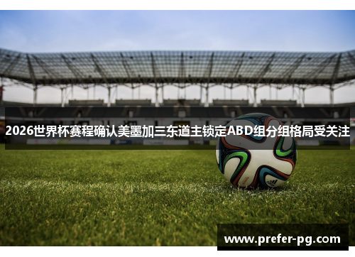 2026世界杯赛程确认美墨加三东道主锁定ABD组分组格局受关注