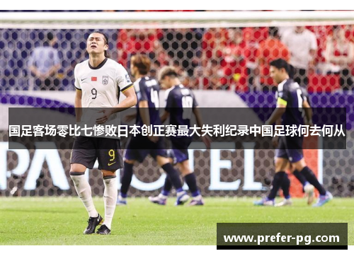 国足客场零比七惨败日本创正赛最大失利纪录中国足球何去何从 国足客场零比七惨败日本创正赛最大失利纪录中国足球何去何从