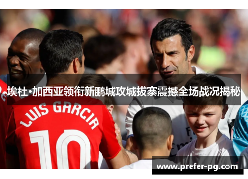 埃杜·加西亚领衔新鹏城攻城拔寨震撼全场战况揭秘