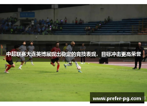 中超联赛大连英博展现出稳定的竞技表现,目标冲击更高荣誉 中超联赛大连英博展现出稳定的竞技表现,目标冲击更高荣誉
